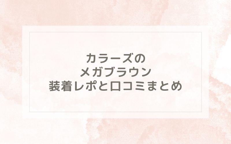 カラーズのメガブラウン装着レポと口コミまとめ