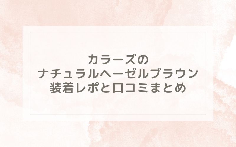 カラーズのナチュラルヘーゼルブラウン装着レポと口コミまとめ