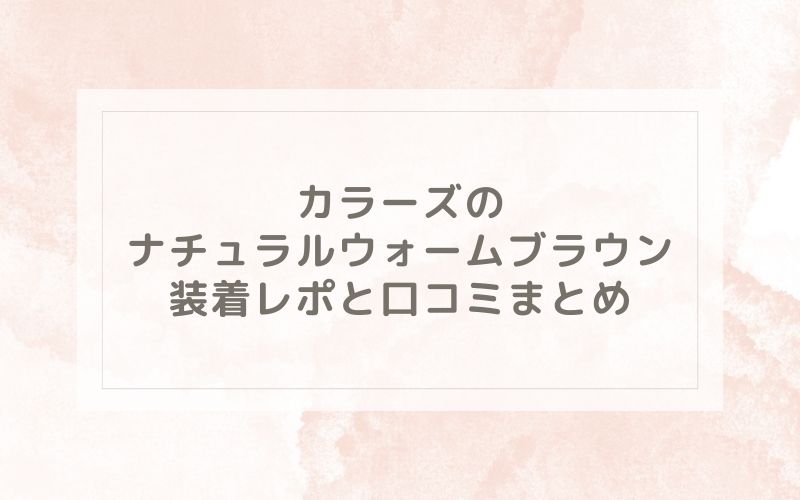 カラーズのナチュラルウォームブラウン装着レポと口コミまとめ