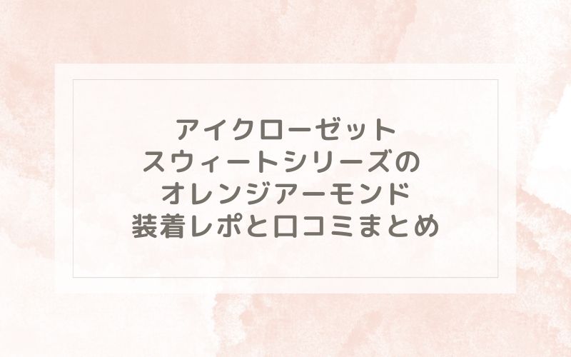 アイクローゼット スウィートシリーズ のオレンジアーモンド装着レポと口コミまとめ