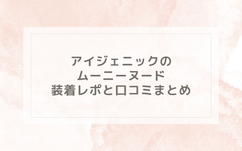 アイジェニックのムーニーヌード装着レポと口コミまとめ