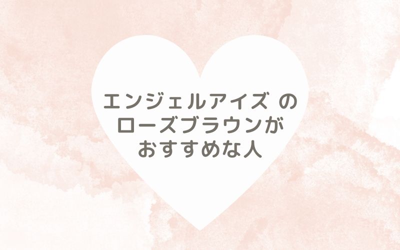 レポと口コミから見たエンジェルアイズ のローズブラウンがおすすめな人