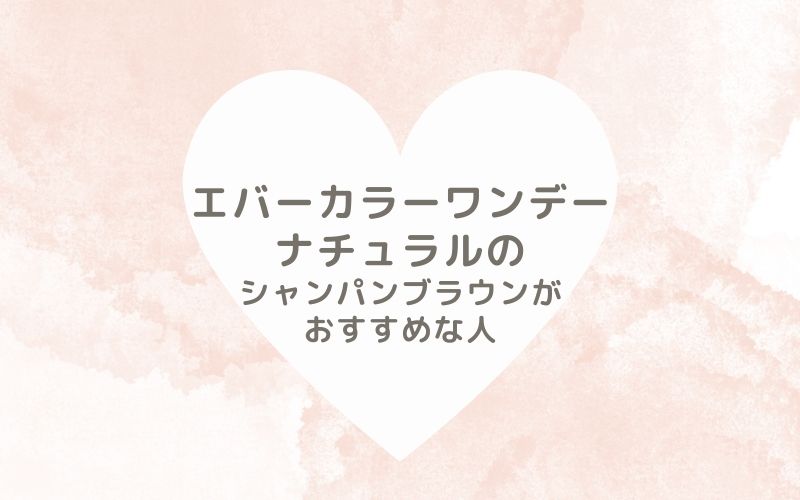 レポと口コミから見たエバーカラーワンデーナチュラルのシャンパンブラウンがおすすめな人