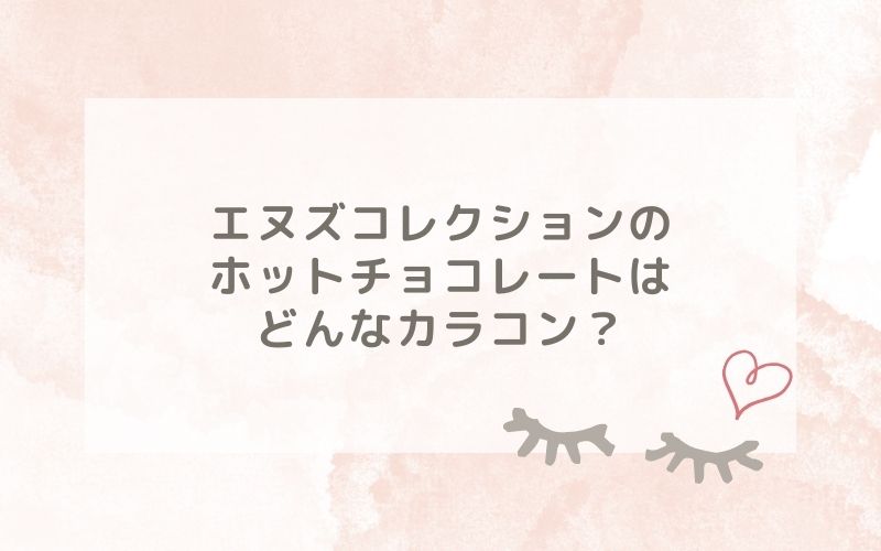 エヌズコレクションのホットチョコレートはどんなカラコン？特徴は