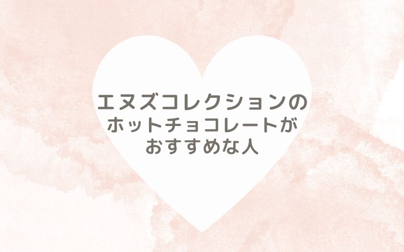 レポと口コミから見たエヌズコレクションのホットチョコレートがおすすめな人