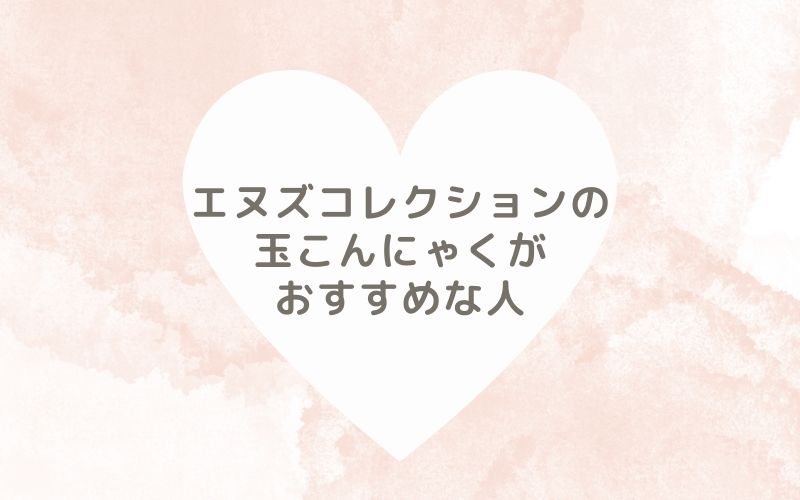 レポと口コミから見たエヌズコレクションの玉こんにゃくがおすすめな人