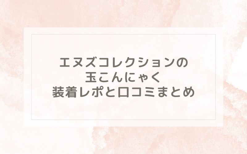 エヌズコレクションの玉こんにゃく装着レポと口コミまとめ