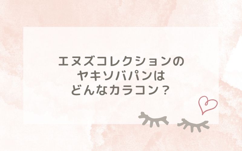 エヌズコレクションのヤキソバパンはどんなカラコン？特徴は