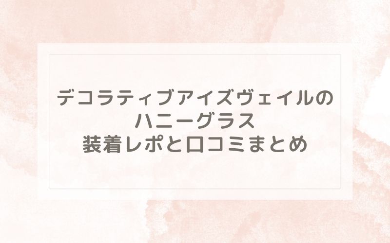 デコラティブアイズヴェイルのハニーグラス装着レポと口コミまとめ